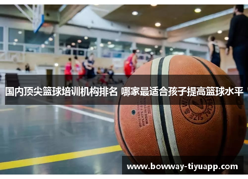 国内顶尖篮球培训机构排名 哪家最适合孩子提高篮球水平