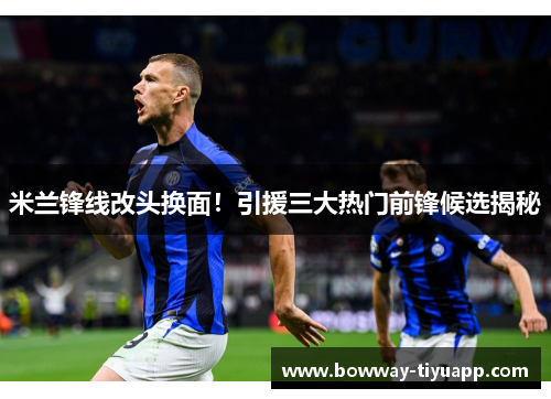 米兰锋线改头换面！引援三大热门前锋候选揭秘
