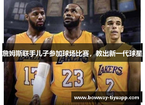 詹姆斯联手儿子参加球场比赛，教出新一代球星