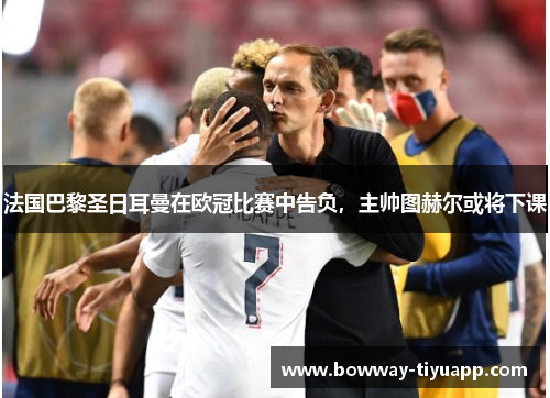 法国巴黎圣日耳曼在欧冠比赛中告负，主帅图赫尔或将下课
